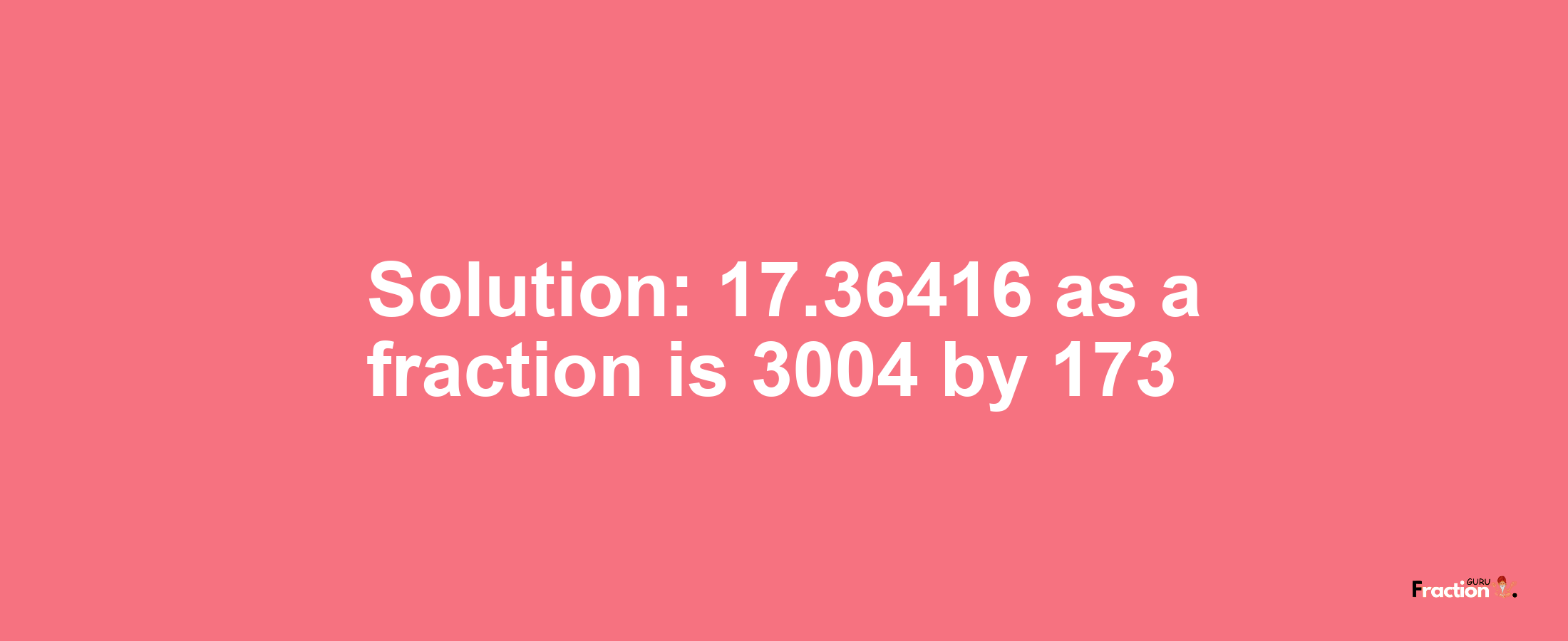Solution:17.36416 as a fraction is 3004/173